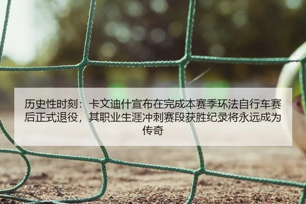 历史性时刻：卡文迪什宣布在完成本赛季环法自行车赛后正式退役，其职业生涯冲刺赛段获胜纪录将永远成为传奇